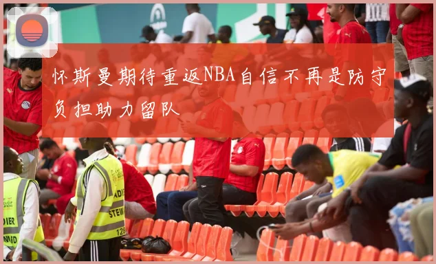 怀斯曼期待重返NBA自信不再是防守负担助力留队