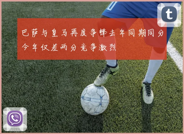 巴萨与皇马再度争锋去年同期同分今年仅差两分竞争激烈