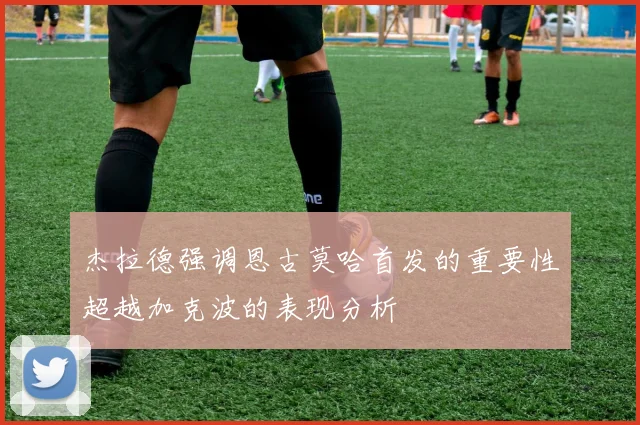 杰拉德强调恩古莫哈首发的重要性超越加克波的表现分析
