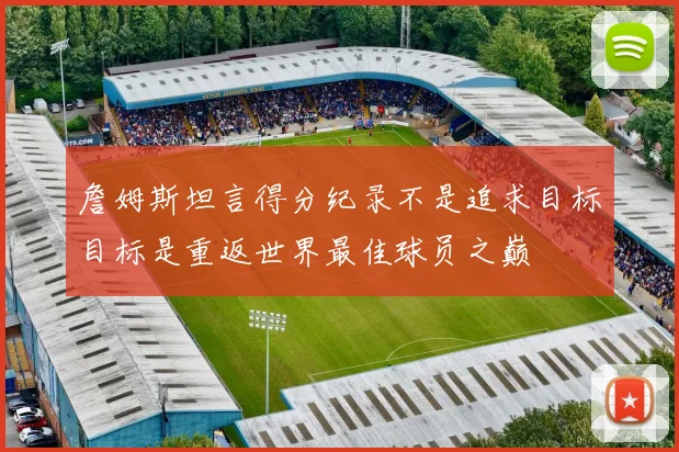 詹姆斯坦言得分纪录不是追求目标目标是重返世界最佳球员之巅