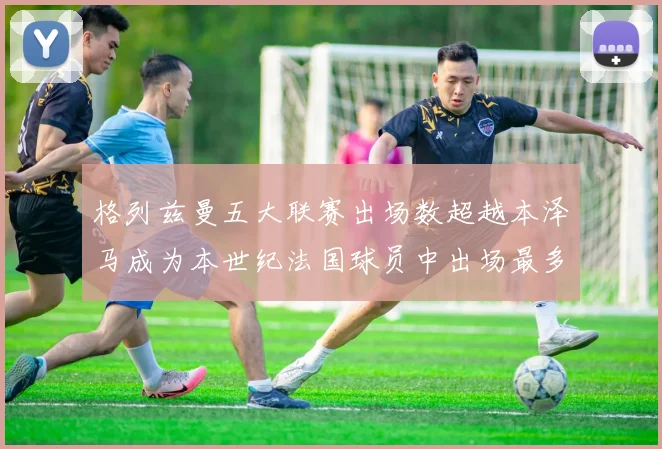 格列兹曼五大联赛出场数超越本泽马成为本世纪法国球员中出场最多者