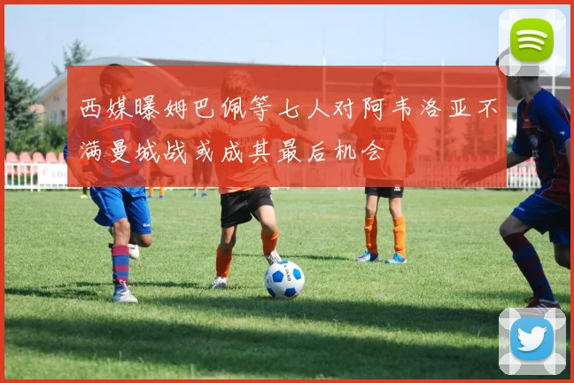 西媒曝姆巴佩等七人对阿韦洛亚不满曼城战或成其最后机会