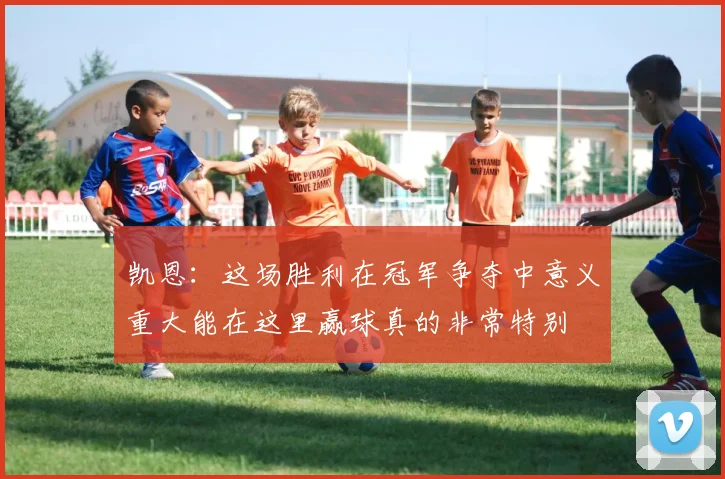 凯恩：这场胜利在冠军争夺中意义重大能在这里赢球真的非常特别