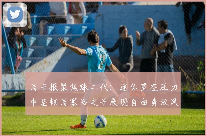 马卡报聚焦球二代：迷你罗在压力中坚韧马塞洛之子展现自由奔放风采