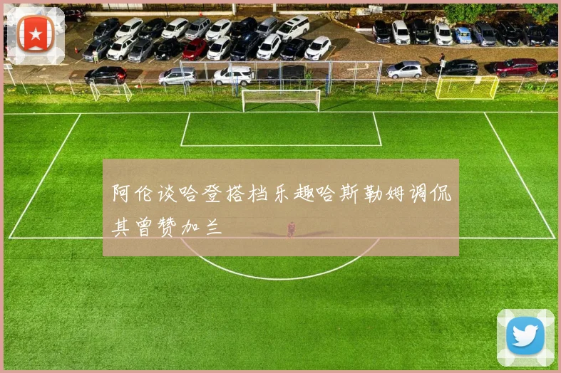 阿伦谈哈登搭档乐趣哈斯勒姆调侃其曾赞加兰