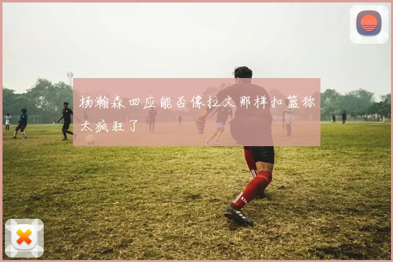 杨瀚森回应能否像拉文那样扣篮称太疯狂了