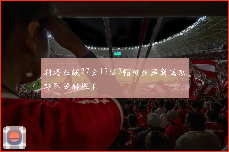 科塔狂飙27分17板3帽创生涯新高助球队逆转胜利